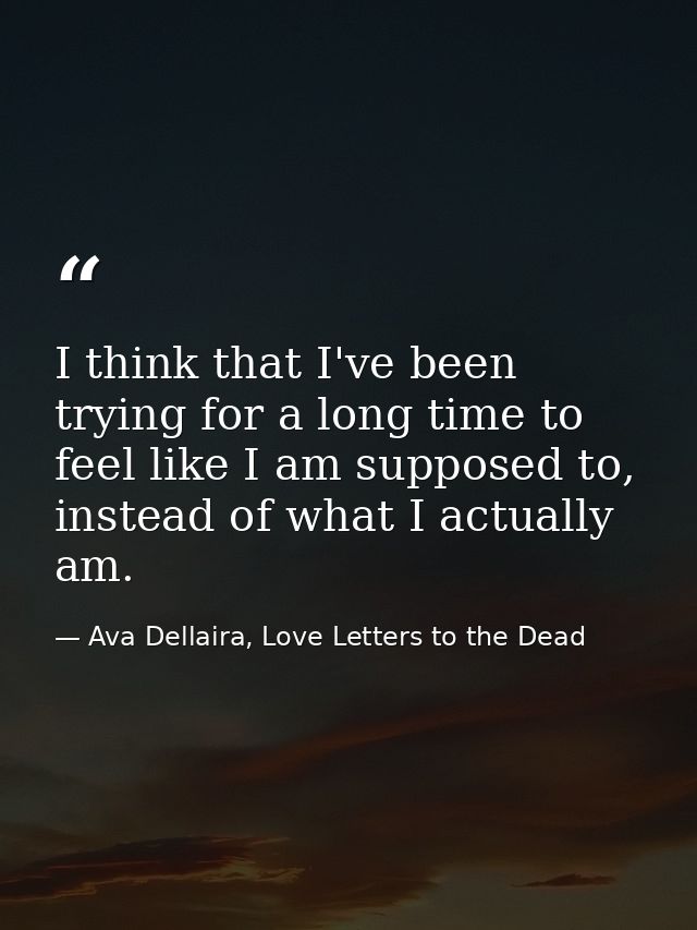 I think that I've been trying for a long time to feel like I am supposed to, instead of what I actually am. — Ava Dellaira, Love Letters to the Dead