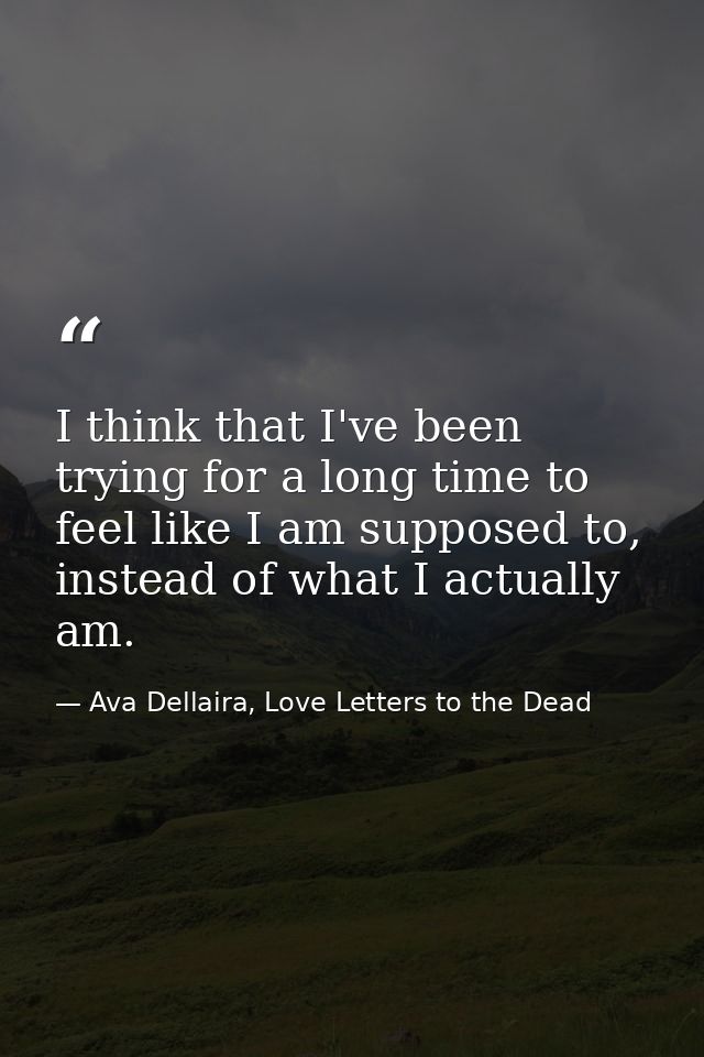 I think that I've been trying for a long time to feel like I am supposed to, instead of what I actually am. — Ava Dellaira, Love Letters to the Dead