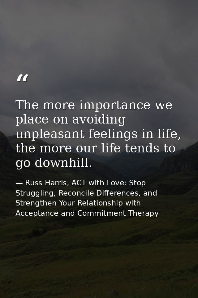 The more importance we place on avoiding unpleasant feelings in life, the more our life tends to go downhill. — Russ Harris, ACT with Love: Stop Struggling, Reconcile Differences, and Strengthen Your Relationship with Acceptance and Commitment Therapy