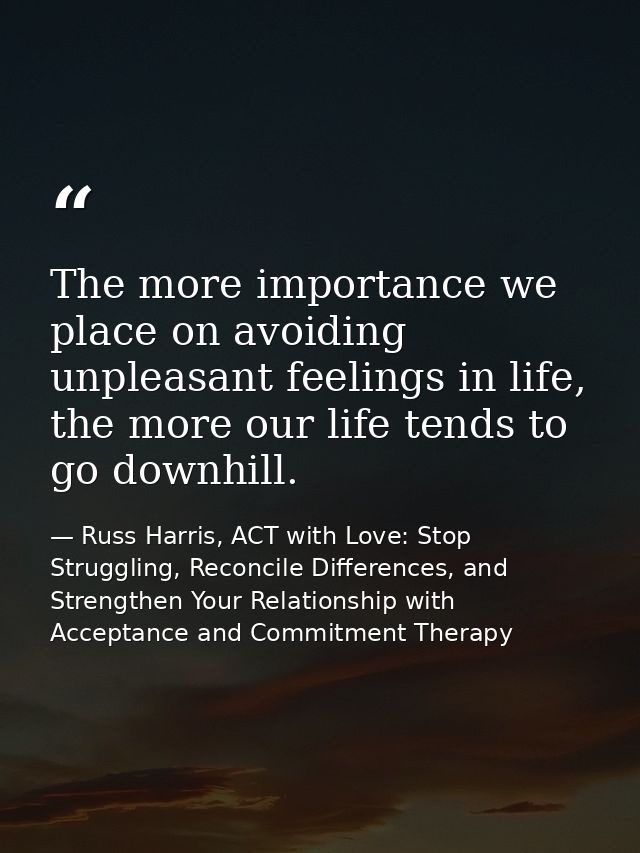 The more importance we place on avoiding unpleasant feelings in life, the more our life tends to go downhill. — Russ Harris, ACT with Love: Stop Struggling, Reconcile Differences, and Strengthen Your Relationship with Acceptance and Commitment Therapy