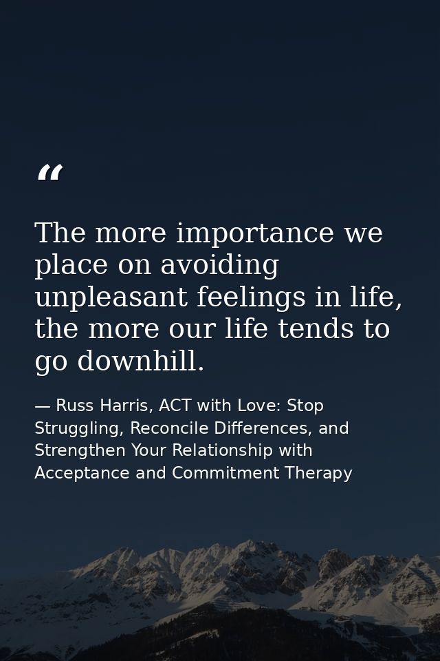 The more importance we place on avoiding unpleasant feelings in life, the more our life tends to go downhill. — Russ Harris, ACT with Love: Stop Struggling, Reconcile Differences, and Strengthen Your Relationship with Acceptance and Commitment Therapy