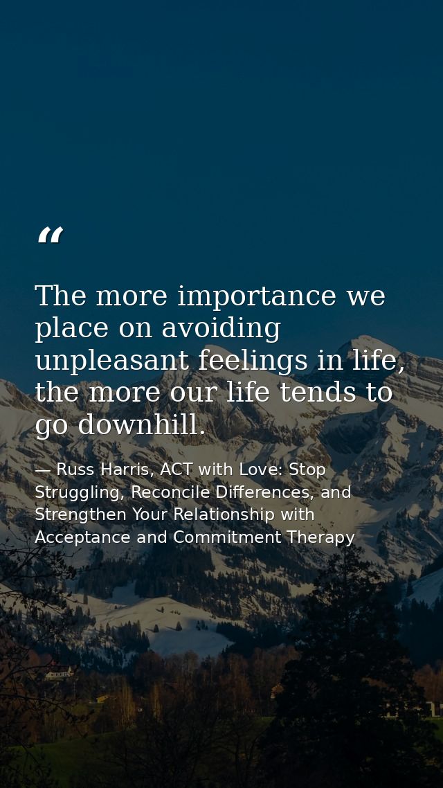 The more importance we place on avoiding unpleasant feelings in life, the more our life tends to go downhill. — Russ Harris, ACT with Love: Stop Struggling, Reconcile Differences, and Strengthen Your Relationship with Acceptance and Commitment Therapy