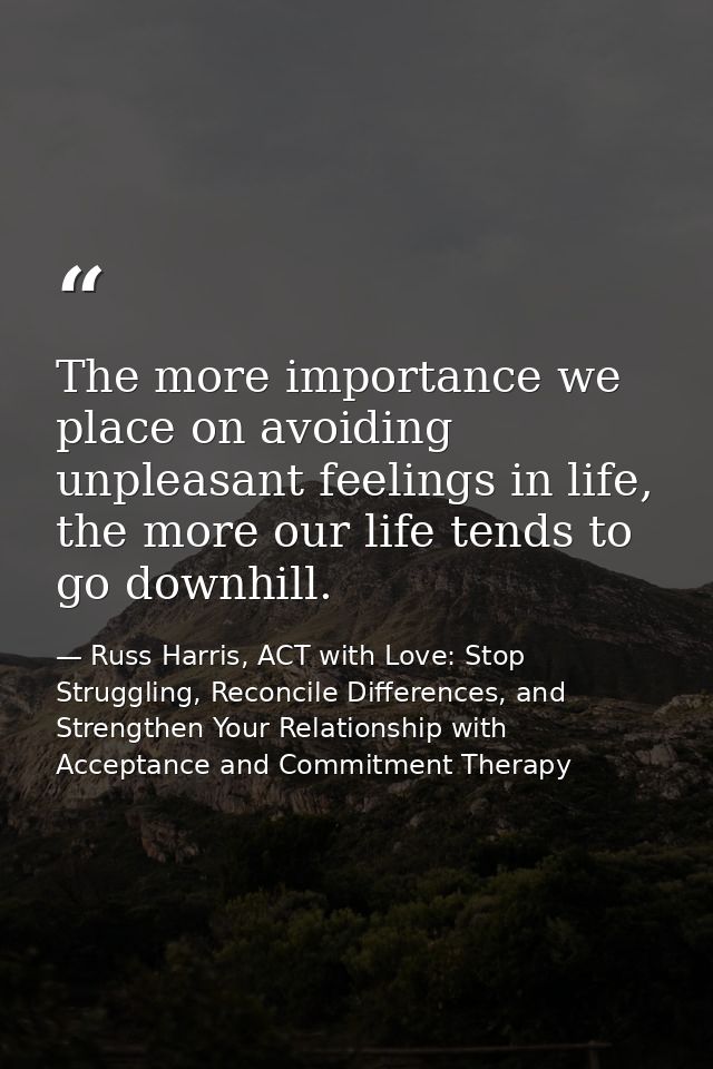 The more importance we place on avoiding unpleasant feelings in life, the more our life tends to go downhill. — Russ Harris, ACT with Love: Stop Struggling, Reconcile Differences, and Strengthen Your Relationship with Acceptance and Commitment Therapy