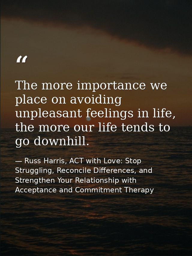 The more importance we place on avoiding unpleasant feelings in life, the more our life tends to go downhill. — Russ Harris, ACT with Love: Stop Struggling, Reconcile Differences, and Strengthen Your Relationship with Acceptance and Commitment Therapy