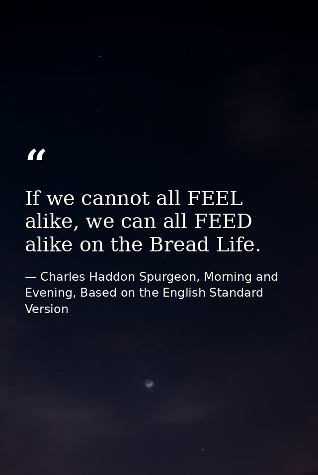 If we cannot all FEEL alike, we can all FEED alike on the Bread Life. — Charles Haddon Spurgeon, Morning and Evening, Based on the English Standard Version