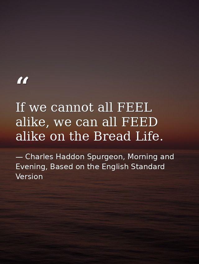 If we cannot all FEEL alike, we can all FEED alike on the Bread Life. — Charles Haddon Spurgeon, Morning and Evening, Based on the English Standard Version