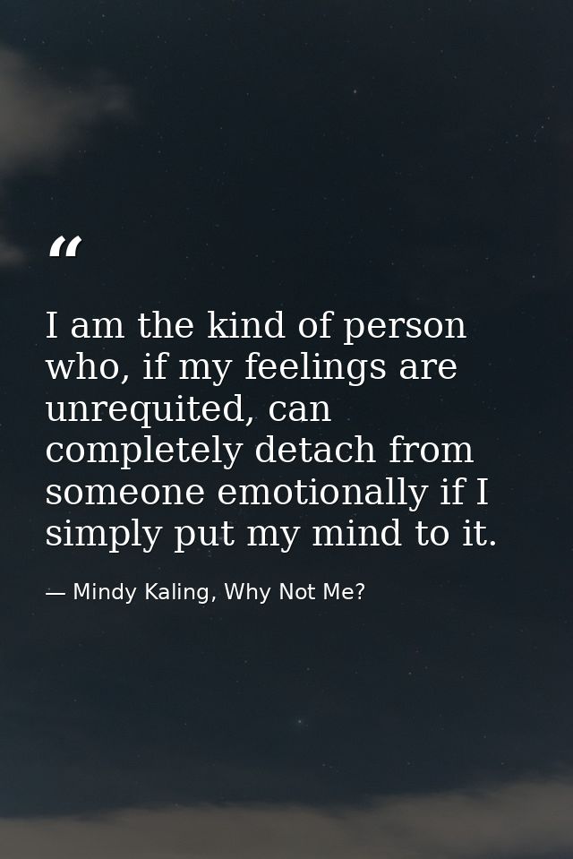 I am the kind of person who, if my feelings are unrequited, can completely detach from someone emotionally if I simply p — Mindy Kaling, Why Not Me?