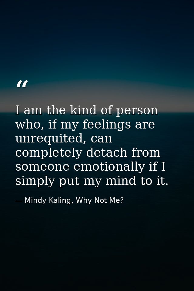 I am the kind of person who, if my feelings are unrequited, can completely detach from someone emotionally if I simply p — Mindy Kaling, Why Not Me?