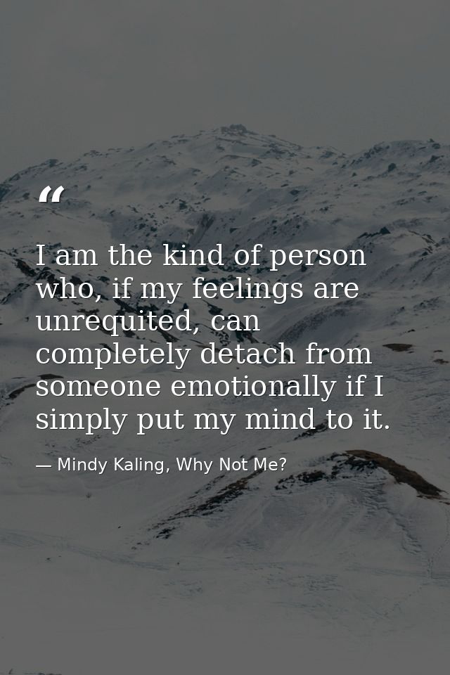 I am the kind of person who, if my feelings are unrequited, can completely detach from someone emotionally if I simply p — Mindy Kaling, Why Not Me?