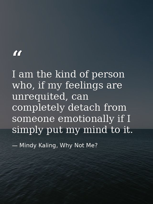 I am the kind of person who, if my feelings are unrequited, can completely detach from someone emotionally if I simply p — Mindy Kaling, Why Not Me?