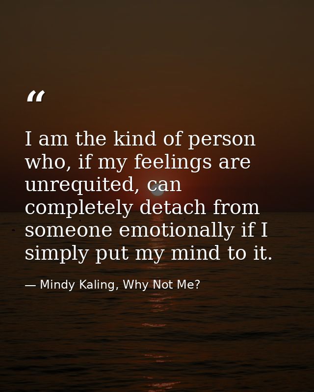 I am the kind of person who, if my feelings are unrequited, can completely detach from someone emotionally if I simply p — Mindy Kaling, Why Not Me?