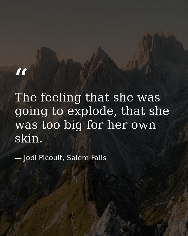 The feeling that she was going to explode, that she was too big for her own skin. — Jodi Picoult, Salem Falls