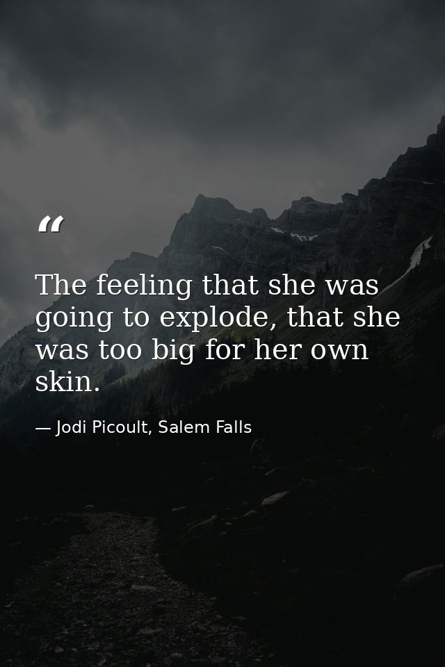 The feeling that she was going to explode, that she was too big for her own skin. — Jodi Picoult, Salem Falls