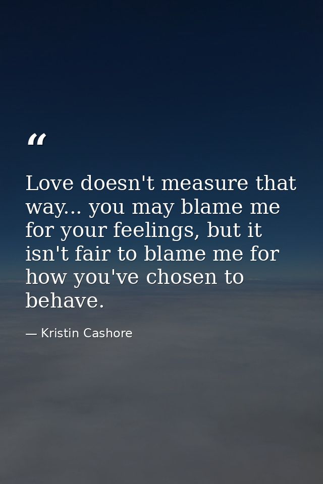 Love doesn't measure that way... you may blame me for your feelings, but it isn't fair to blame me for how you've chosen — Kristin Cashore