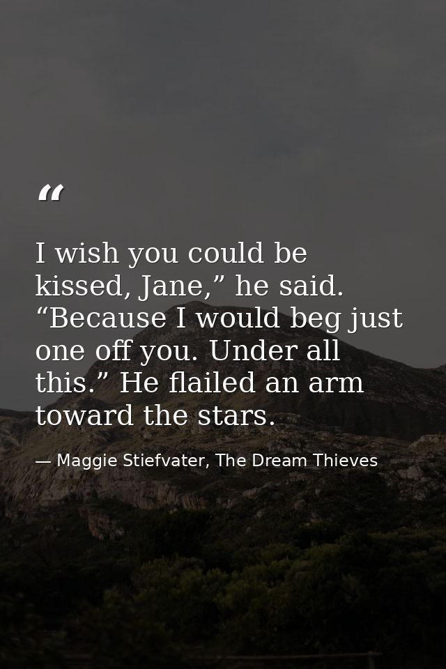 I wish you could be kissed, Jane,” he said. “Because I would beg just one off you. Under all this.” He flailed an arm to — Maggie Stiefvater, The Dream Thieves