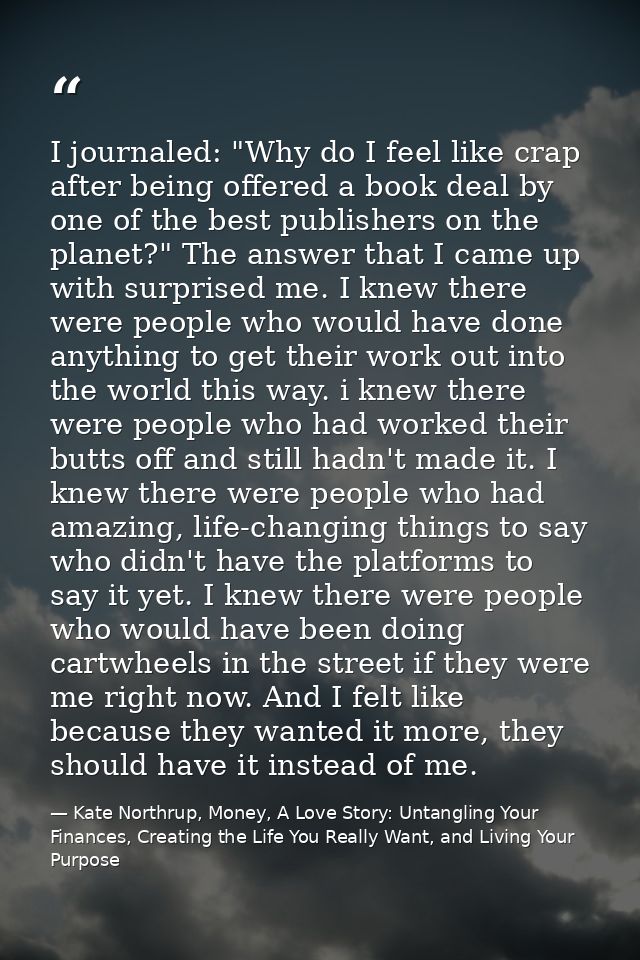 I journaled: "Why do I feel like crap after being offered a book deal by one of the best publishers on the planet?" The  — Kate Northrup, Money, A Love Story: Untangling Your Finances, Creating the Life You Really Want, and Living Your Purpose