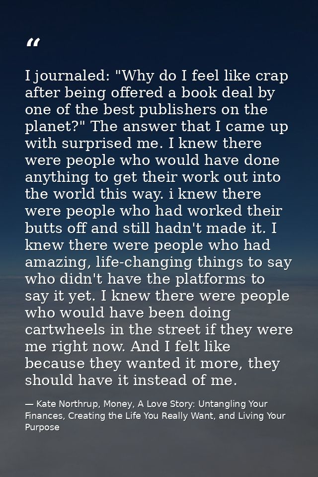 I journaled: "Why do I feel like crap after being offered a book deal by one of the best publishers on the planet?" The  — Kate Northrup, Money, A Love Story: Untangling Your Finances, Creating the Life You Really Want, and Living Your Purpose