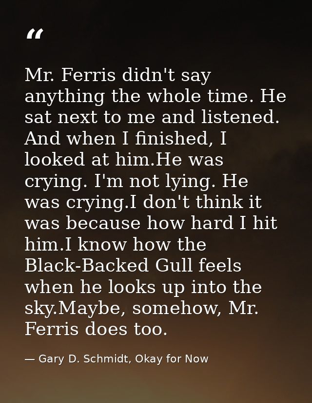 Mr. Ferris didn't say anything the whole time. He sat next to me and listened. And when I finished, I looked at him.He w — Gary D. Schmidt, Okay for Now
