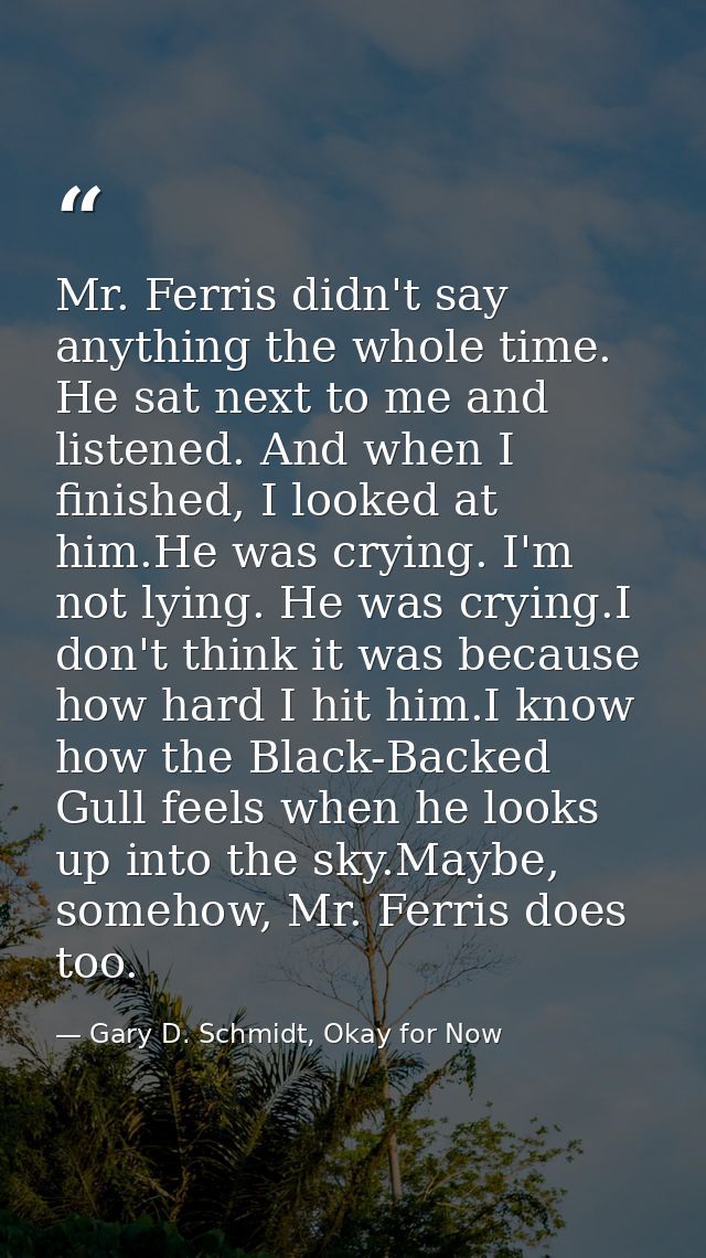 Mr. Ferris didn't say anything the whole time. He sat next to me and listened. And when I finished, I looked at him.He w — Gary D. Schmidt, Okay for Now