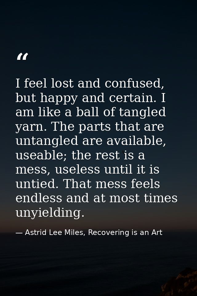 I feel lost and confused, but happy and certain. I am like a ball of tangled yarn. The parts that are untangled are avai — Astrid Lee Miles, Recovering is an Art