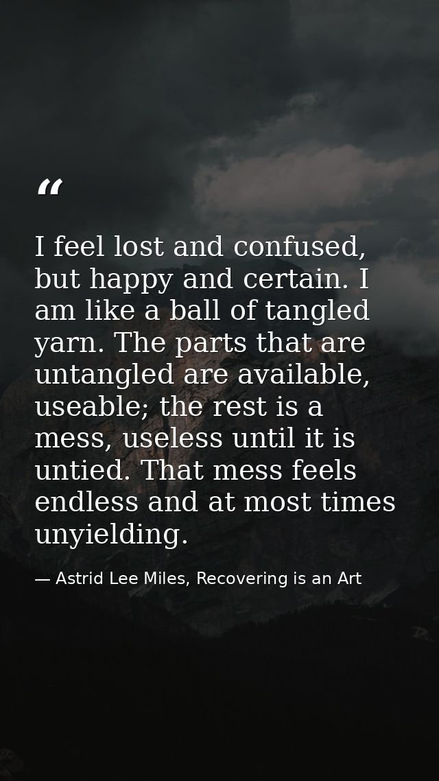 I feel lost and confused, but happy and certain. I am like a ball of tangled yarn. The parts that are untangled are avai — Astrid Lee Miles, Recovering is an Art