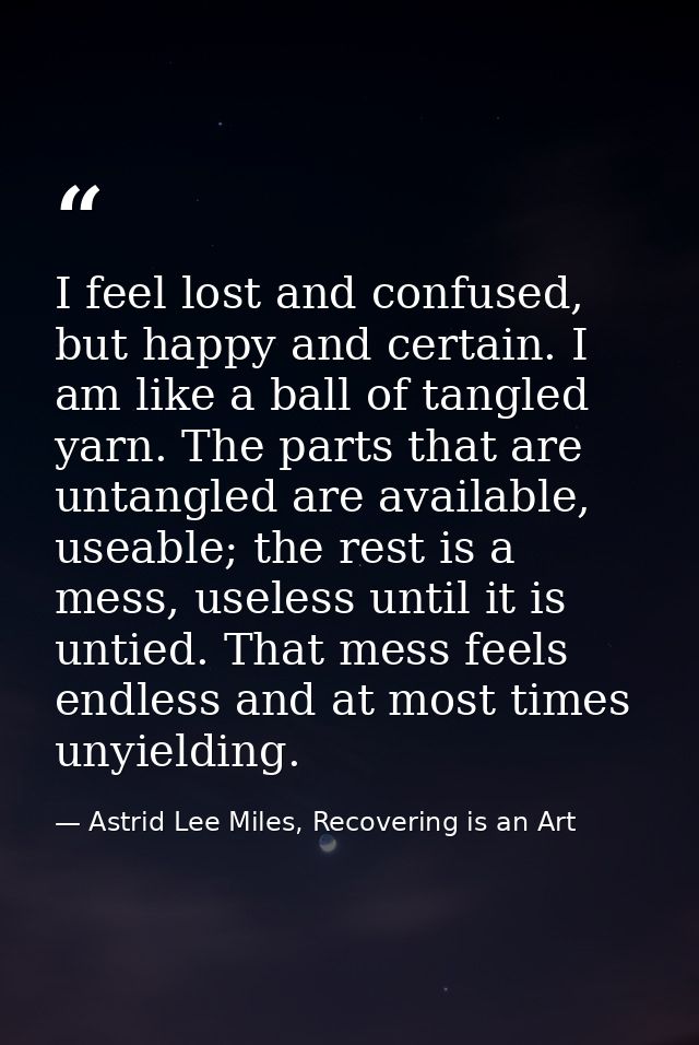 I feel lost and confused, but happy and certain. I am like a ball of tangled yarn. The parts that are untangled are avai — Astrid Lee Miles, Recovering is an Art