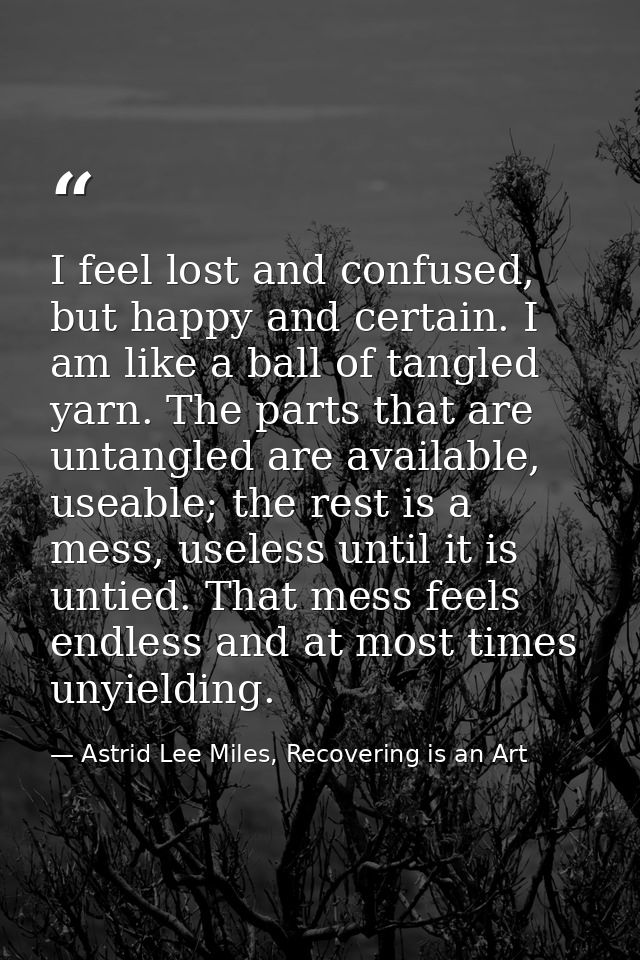 I feel lost and confused, but happy and certain. I am like a ball of tangled yarn. The parts that are untangled are avai — Astrid Lee Miles, Recovering is an Art
