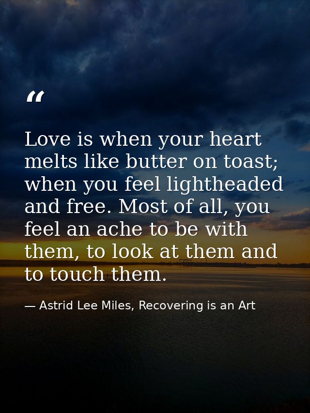 Love is when your heart melts like butter on toast; when you feel lightheaded and free. Most of all, you feel an ache to — Astrid Lee Miles, Recovering is an Art