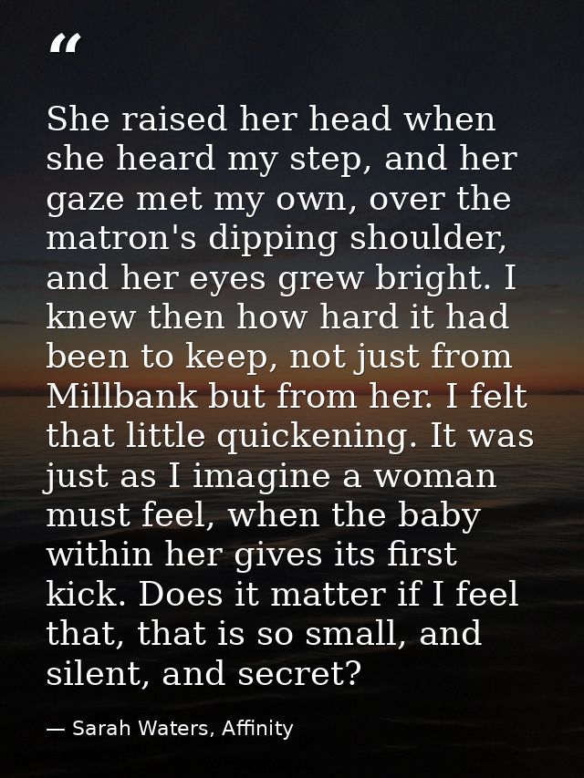 She raised her head when she heard my step, and her gaze met my own, over the matron's dipping shoulder, and her eyes gr — Sarah Waters, Affinity