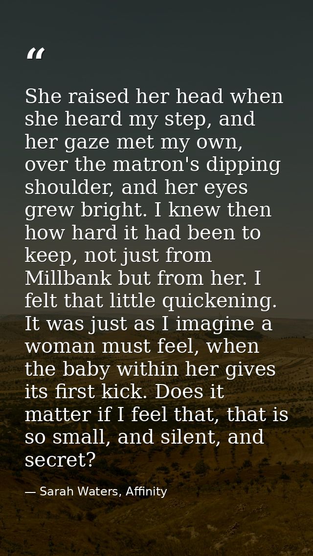 She raised her head when she heard my step, and her gaze met my own, over the matron's dipping shoulder, and her eyes gr — Sarah Waters, Affinity