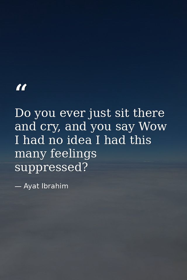 Do you ever just sit there and cry, and you say Wow I had no idea I had this many feelings suppressed? — Ayat Ibrahim