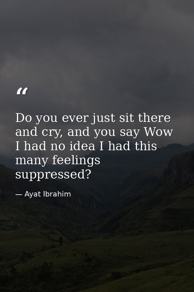 Do you ever just sit there and cry, and you say Wow I had no idea I had this many feelings suppressed? — Ayat Ibrahim