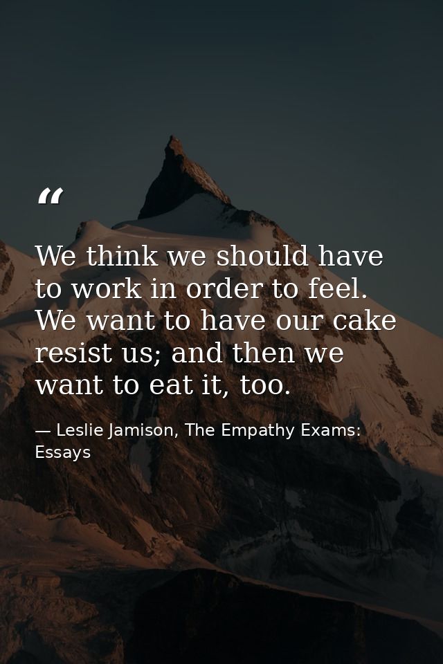 We think we should have to work in order to feel. We want to have our cake resist us; and then we want to eat it, too. — Leslie Jamison, The Empathy Exams: Essays