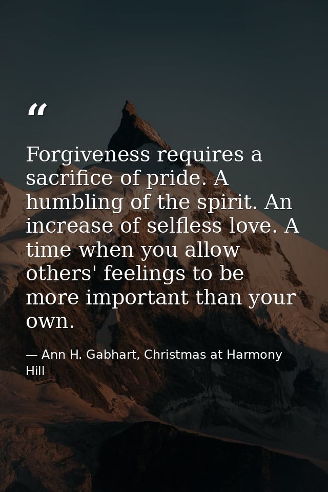 Forgiveness requires a sacrifice of pride. A humbling of the spirit. An increase of selfless love. A time when you allow — Ann H. Gabhart, Christmas at Harmony Hill