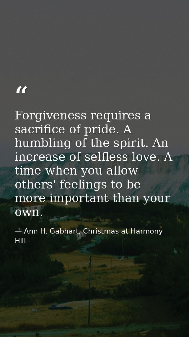 Forgiveness requires a sacrifice of pride. A humbling of the spirit. An increase of selfless love. A time when you allow — Ann H. Gabhart, Christmas at Harmony Hill