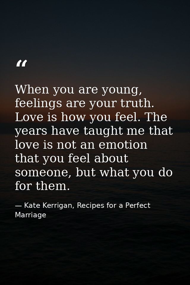 When you are young, feelings are your truth. Love is how you feel. The years have taught me that love is not an emotion  — Kate Kerrigan, Recipes for a Perfect Marriage