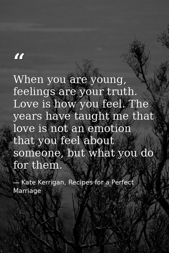 When you are young, feelings are your truth. Love is how you feel. The years have taught me that love is not an emotion  — Kate Kerrigan, Recipes for a Perfect Marriage