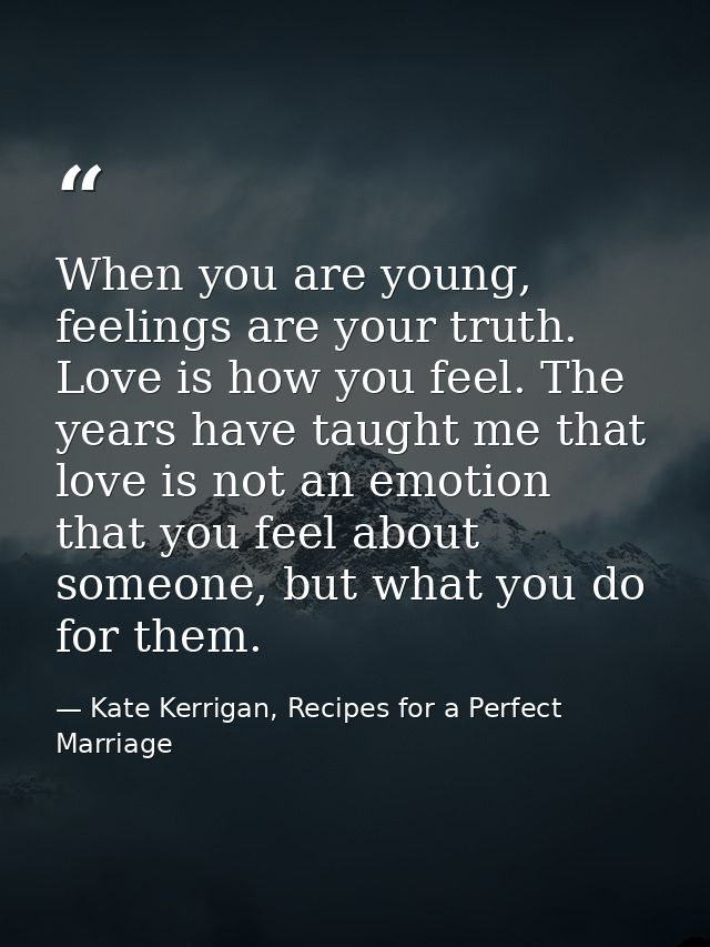 When you are young, feelings are your truth. Love is how you feel. The years have taught me that love is not an emotion  — Kate Kerrigan, Recipes for a Perfect Marriage