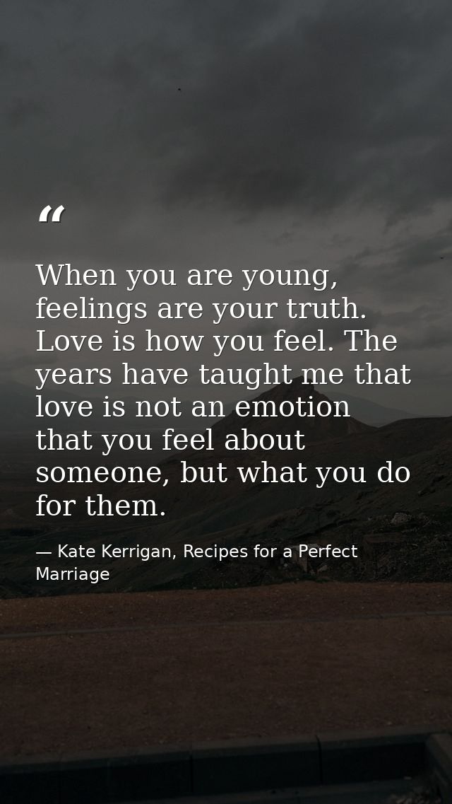 When you are young, feelings are your truth. Love is how you feel. The years have taught me that love is not an emotion  — Kate Kerrigan, Recipes for a Perfect Marriage