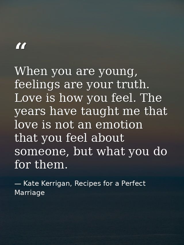 When you are young, feelings are your truth. Love is how you feel. The years have taught me that love is not an emotion  — Kate Kerrigan, Recipes for a Perfect Marriage