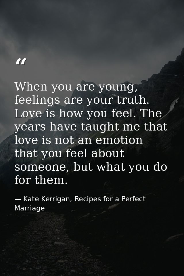 When you are young, feelings are your truth. Love is how you feel. The years have taught me that love is not an emotion  — Kate Kerrigan, Recipes for a Perfect Marriage