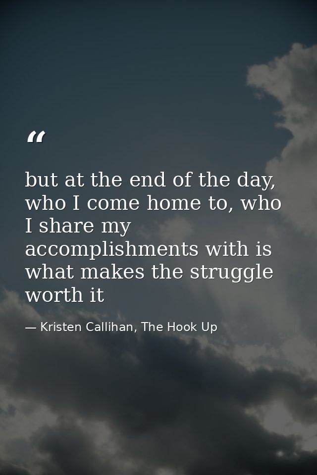 but at the end of the day, who I come home to, who I share my accomplishments with is what makes the struggle worth it — Kristen Callihan, The Hook Up