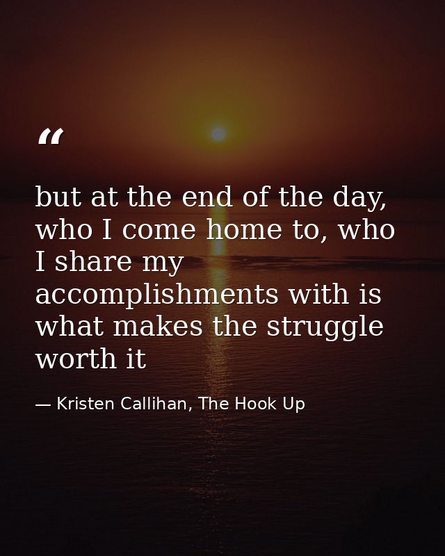 but at the end of the day, who I come home to, who I share my accomplishments with is what makes the struggle worth it — Kristen Callihan, The Hook Up