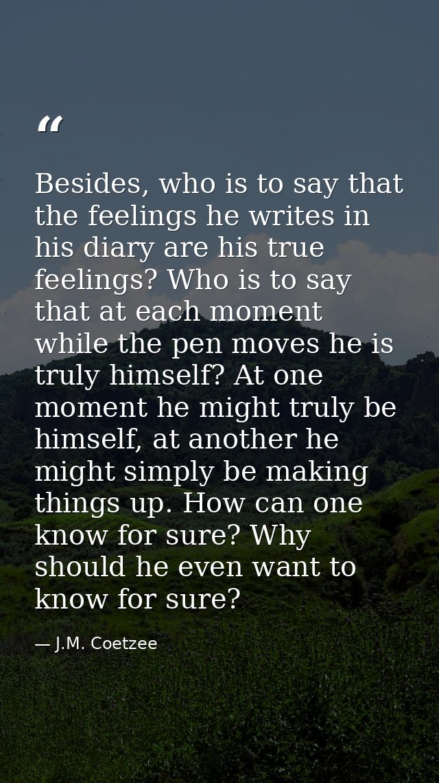 Besides, who is to say that the feelings he writes in his diary are his true feelings? Who is to say that at each moment — J.M. Coetzee