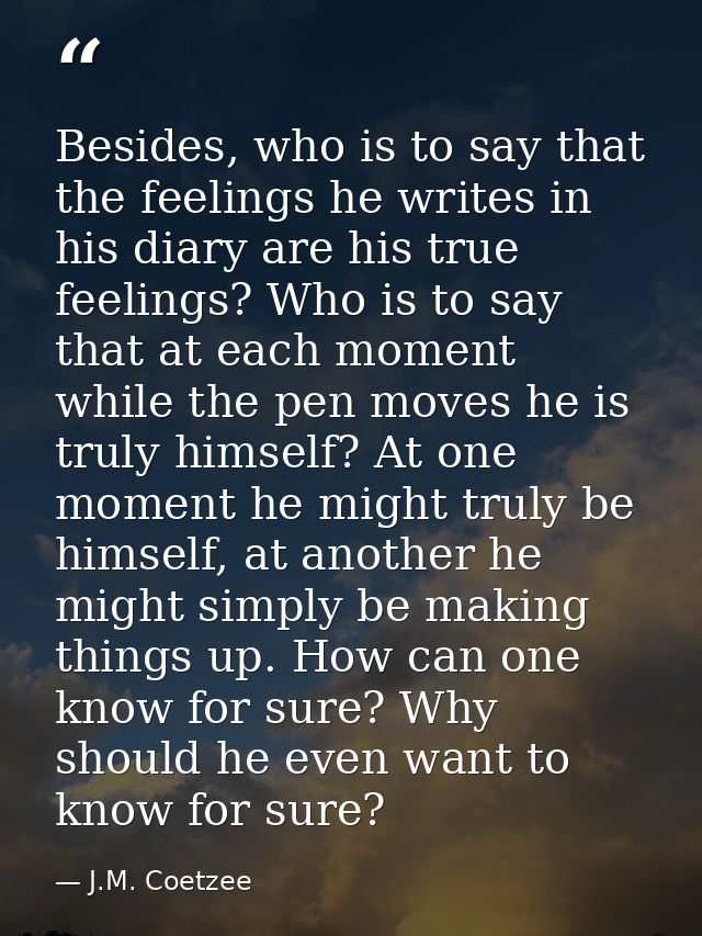 Besides, who is to say that the feelings he writes in his diary are his true feelings? Who is to say that at each moment — J.M. Coetzee