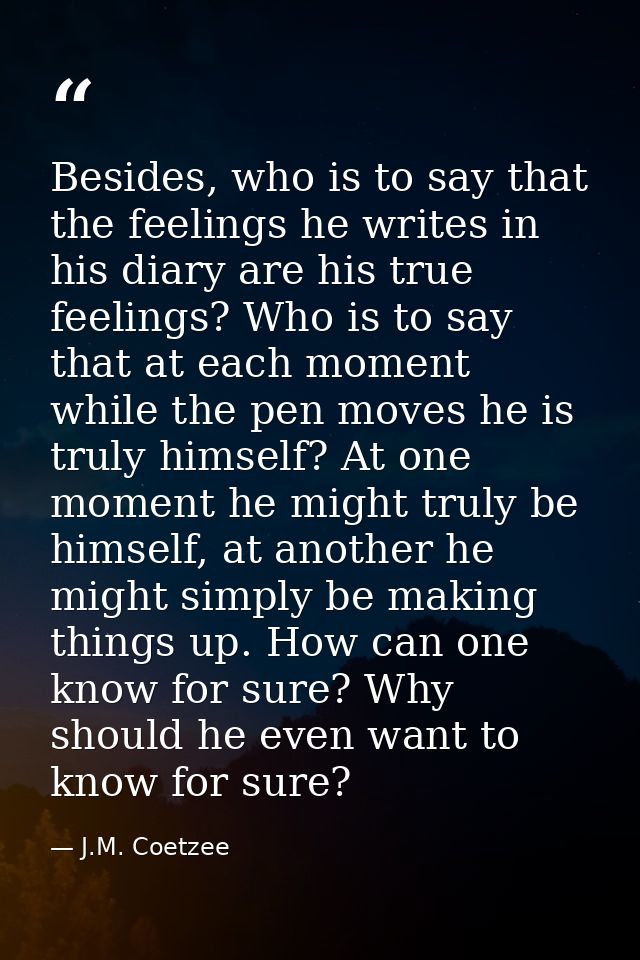 Besides, who is to say that the feelings he writes in his diary are his true feelings? Who is to say that at each moment — J.M. Coetzee