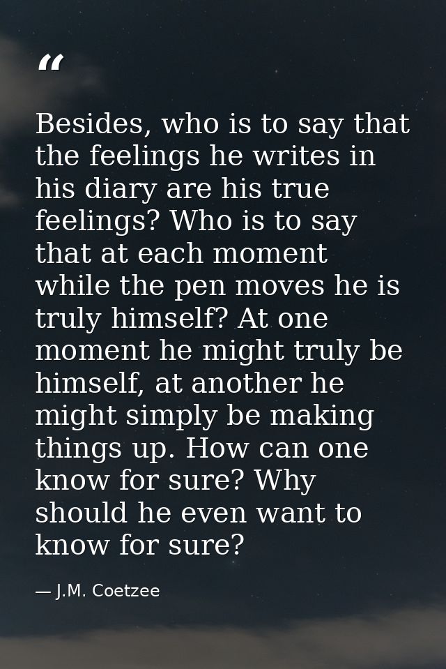 Besides, who is to say that the feelings he writes in his diary are his true feelings? Who is to say that at each moment — J.M. Coetzee