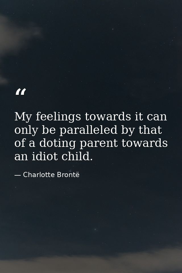 My feelings towards it can only be paralleled by that of a doting parent towards an idiot child. — Charlotte Brontë
