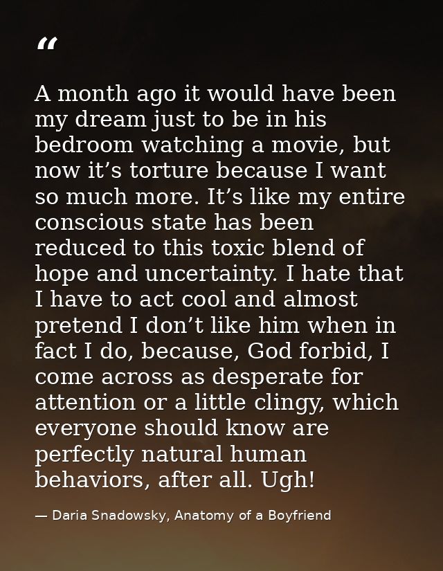 A month ago it would have been my dream just to be in his bedroom watching a movie, but now it’s torture because I want  — Daria Snadowsky, Anatomy of a Boyfriend