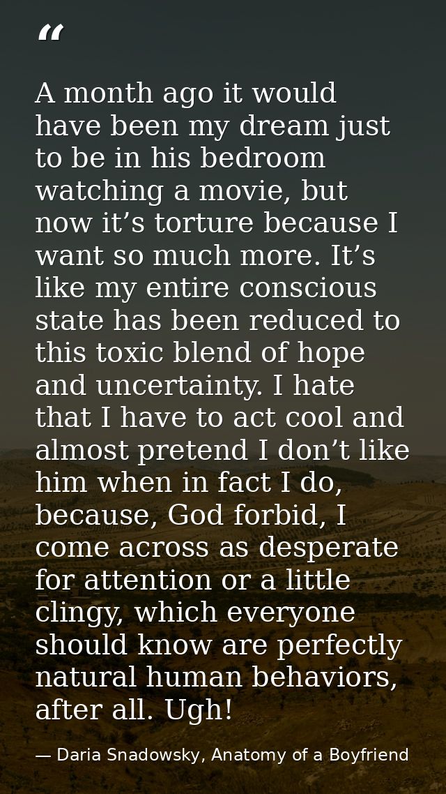 A month ago it would have been my dream just to be in his bedroom watching a movie, but now it’s torture because I want  — Daria Snadowsky, Anatomy of a Boyfriend